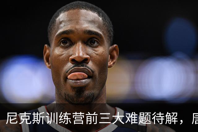 尼克斯训练营前三大难题待解，唐斯场均6800万续约谈判成关键