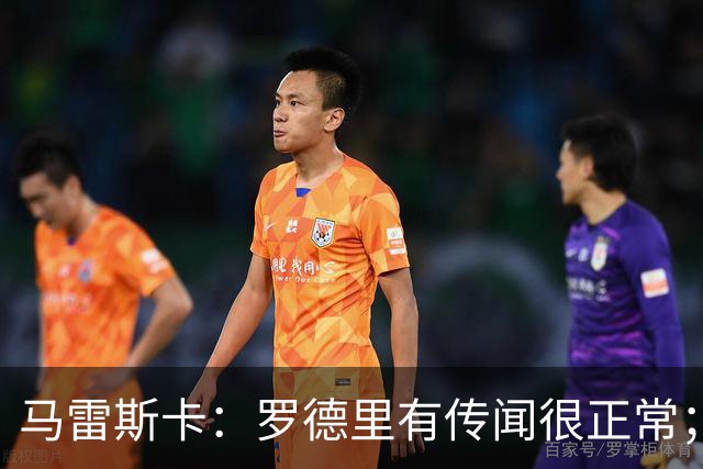马雷斯卡：罗德里有传闻很正常；很感激在蓝狐和切尔西的经历